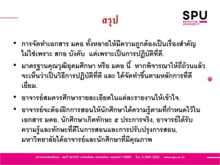 สรุป
• การจัดทาเอกสาร มคอ ทั้งหลายให้มีความถูกต้องเป็นเรื่องสาคัญ
ไม่ใช่เพราะ สกอ บังคับ แต่เพราะเป็นการปฏิบัติที่ดี.
• มาตรฐานคุณวุฒิอุดมศึกษา หรือ มคอ นี้ หากพิจารณาให้ถี่ถ้วนแล้ว
จะเห็นว่าเป็นวิธีการปฏิบัติที่ดี และ ได้จัดทาขึ้นตามหลักการที่ดี
เยี่ยม.
• อาจารย์สมควรศึกษารายละเอียดในแต่ละรายงานให้เข้าใจ.
• อาจารย์จะต้องฝึกการสอนให้นักศึกษาได้ความรู้ตามที่กาหนดไว้ใน
เอกสาร มคอ, นักศึกษาเกิดทักษะ ๕ ประการจริง, อาจารย์ได้รับ
ความรู้และทักษะที่ดีในการสอนและการปรับปรุงการสอน,
มหาวิทยาลัยได้อาจารย์และนักศึกษาที่มีคุณภาพ
 