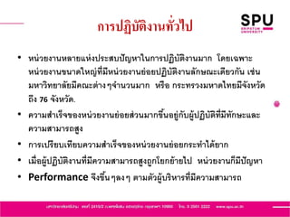 การปฏิบัติงานทั่วไป
• หน่วยงานหลายแห่งประสบปัญหาในการปฏิบัติงานมาก โดยเฉพาะ
หน่วยงานขนาดใหญ่ที่มีหน่วยงานย่อยปฏิบัติงานลักษณะเดียวกัน เช่น
มหาวิทยาลัยมีคณะต่างๆจานวนมาก หรือ กระทรวงมหาดไทยมีจังหวัด
ถึง 76 จังหวัด.
• ความสาเร็จของหน่วยงานย่อยส่วนมากขึ้นอยู่กับผู้ปฏิบัติที่มีทักษะและ
ความสามารถสูง
• การเปรียบเทียบความสาเร็จของหน่วยงานย่อยกระทาได้ยาก
• เมื่อผู้ปฏิบัติงานที่มีความสามารถสูงถูกโยกย้ายไป หน่วยงานก็มีปัญหา
• Performance จึงขึ้นๆลงๆ ตามตัวผู้บริหารที่มีความสามารถ
 