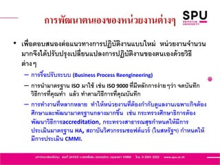 การพัฒนาตนเองของหน่วยงานต่างๆ
• เพื่อตอบสนองต่อแนวทางการปฏิบัติงานแบบใหม่ หน่วยงานจานวน
มากจึงได้ปรับปรุงเปลี่ยนแปลงการปฏิบัติงานของตนเองด้วยวิธี
ต่างๆ
– การรื้อปรับระบบ (Business Process Reengineering)
– การนามาตรฐาน ISO มาใช้ เช่น ISO 9000 ที่มีหลักการง่ายๆว่า จดบันทึก
วิธีการที่คุณทา แล้ว ทาตามวิธีการที่คุณบันทึก
– การทางานที่หลากหลาย ทาให้หน่วยงานที่ต้องกากับดูแลงานเฉพาะกิจต้อง
ศึกษาและพัฒนามาตรฐานกลางมากขึ้น เช่น กระทรวงศึกษาธิการต้อง
พัฒนาวิธีการaccreditation, กระทรวงสาธารณสุขกาหนดให้มีการ
ประเมินมาตรฐาน HA, สถาบันวิศวกรรมซอฟต์แวร์ (ในสหรัฐฯ) กาหนดให้
มีการประเมิน CMMI.
 