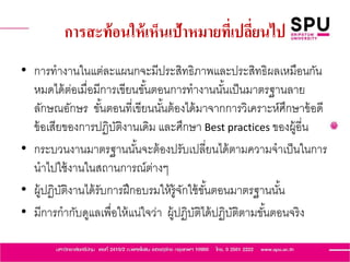 การสะท้อนให้เห็นเป้าหมายที่เปลี่ยนไป
• การทางานในแต่ละแผนกจะมีประสิทธิภาพและประสิทธิผลเหมือนกัน
หมดได้ต่อเมื่อมีการเขียนขั้นตอนการทางานนั้นเป็นมาตรฐานลาย
ลักษณอักษร ขั้นตอนที่เขียนนั้นต้องได้มาจากการวิเคราะห์ศึกษาข้อดี
ข้อเสียของการปฏิบัติงานเดิม และศึกษา Best practices ของผู้อี่น
• กระบวนงานมาตรฐานนั้นจะต้องปรับเปลี่ยนได้ตามความจาเป็นในการ
นาไปใช้งานในสถานการณ์ต่างๆ
• ผู้ปฏิบัติงานได้รับการฝึกอบรมให้รู้จักใช้ขั้นตอนมาตรฐานนั้น
• มีการกากับดูแลเพื่อให้แน่ใจว่า ผู้ปฏิบัติได้ปฏิบัติตามขั้นตอนจริง
 
