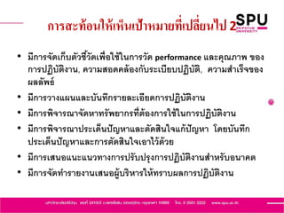 การสะท้อนให้เห็นเป้าหมายที่เปลี่ยนไป 2
• มีการจัดเก็บตัวชี้วัดเพื่อใช้ในการวัด performance และคุณภาพ ของ
การปฏิบัติงาน, ความสอดคล้องกับระเบียบปฏิบัติ, ความสาเร็จของ
ผลลัพธ์
• มีการวางแผนและบันทึกรายละเอียดการปฏิบัติงาน
• มีการพิจารณาจัดหาทรัพยากรที่ต้องการใช้ในการปฏิบัติงาน
• มีการพิจารณาประเด็นปัญหาและตัดสินใจแก้ปัญหา โดยบันทึก
ประเด็นปัญหาและการตัดสินใจเอาไว้ด้วย
• มีการเสนอแนะแนวทางการปรับปรุงการปฏิบัติงานสาหรับอนาคต
• มีการจัดทารายงานเสนอผู้บริหารให้ทราบผลการปฏิบัติงาน
 