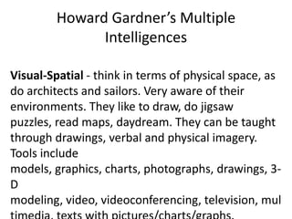 Howard Gardner’s Multiple
               Intelligences

Visual-Spatial - think in terms of physical space, as
do architects and sailors. Very aware of their
environments. They like to draw, do jigsaw
puzzles, read maps, daydream. They can be taught
through drawings, verbal and physical imagery.
Tools include
models, graphics, charts, photographs, drawings, 3-
D
modeling, video, videoconferencing, television, mul
 
