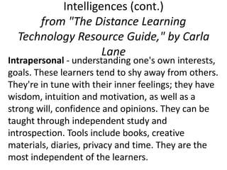 Intelligences (cont.)
      from "The Distance Learning
  Technology Resource Guide," by Carla
                   Lane
Intrapersonal - understanding one's own interests,
goals. These learners tend to shy away from others.
They're in tune with their inner feelings; they have
wisdom, intuition and motivation, as well as a
strong will, confidence and opinions. They can be
taught through independent study and
introspection. Tools include books, creative
materials, diaries, privacy and time. They are the
most independent of the learners.
 