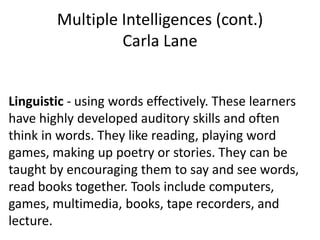 Multiple Intelligences (cont.)
                 Carla Lane


Linguistic - using words effectively. These learners
have highly developed auditory skills and often
think in words. They like reading, playing word
games, making up poetry or stories. They can be
taught by encouraging them to say and see words,
read books together. Tools include computers,
games, multimedia, books, tape recorders, and
lecture.
 