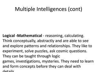 Multiple Intelligences (cont)



Logical -Mathematical - reasoning, calculating.
Think conceptually, abstractly and are able to see
and explore patterns and relationships. They like to
experiment, solve puzzles, ask cosmic questions.
They can be taught through logic
games, investigations, mysteries. They need to learn
and form concepts before they can deal with
 