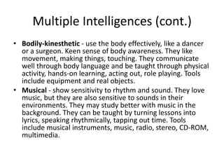 Multiple Intelligences (cont.)
• Bodily-kinesthetic - use the body effectively, like a dancer
  or a surgeon. Keen sense of body awareness. They like
  movement, making things, touching. They communicate
  well through body language and be taught through physical
  activity, hands-on learning, acting out, role playing. Tools
  include equipment and real objects.
• Musical - show sensitivity to rhythm and sound. They love
  music, but they are also sensitive to sounds in their
  environments. They may study better with music in the
  background. They can be taught by turning lessons into
  lyrics, speaking rhythmically, tapping out time. Tools
  include musical instruments, music, radio, stereo, CD-ROM,
  multimedia.
 