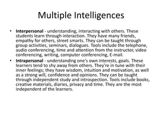 Multiple Intelligences
• Interpersonal - understanding, interacting with others. These
  students learn through interaction. They have many friends,
  empathy for others, street smarts. They can be taught through
  group activities, seminars, dialogues. Tools include the telephone,
  audio conferencing, time and attention from the instructor, video
  conferencing, writing, computer conferencing, E-mail.
• Intrapersonal - understanding one's own interests, goals. These
  learners tend to shy away from others. They're in tune with their
  inner feelings; they have wisdom, intuition and motivation, as well
  as a strong will, confidence and opinions. They can be taught
  through independent study and introspection. Tools include books,
  creative materials, diaries, privacy and time. They are the most
  independent of the learners.
 