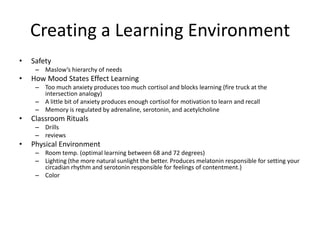 Creating a Learning Environment
•   Safety
     – Maslow’s hierarchy of needs
•   How Mood States Effect Learning
     – Too much anxiety produces too much cortisol and blocks learning (fire truck at the
       intersection analogy)
     – A little bit of anxiety produces enough cortisol for motivation to learn and recall
     – Memory is regulated by adrenaline, serotonin, and acetylcholine
•   Classroom Rituals
     – Drills
     – reviews
•   Physical Environment
     – Room temp. (optimal learning between 68 and 72 degrees)
     – Lighting (the more natural sunlight the better. Produces melatonin responsible for setting your
       circadian rhythm and serotonin responsible for feelings of contentment.)
     – Color
 