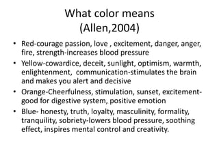 What color means
                 (Allen,2004)
• Red-courage passion, love , excitement, danger, anger,
  fire, strength-increases blood pressure
• Yellow-cowardice, deceit, sunlight, optimism, warmth,
  enlightenment, communication-stimulates the brain
  and makes you alert and decisive
• Orange-Cheerfulness, stimulation, sunset, excitement-
  good for digestive system, positive emotion
• Blue- honesty, truth, loyalty, masculinity, formality,
  tranquility, sobriety-lowers blood pressure, soothing
  effect, inspires mental control and creativity.
 