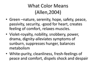 What Color Means
              (Allen,2004)
• Green –nature, serenity, hope, safety, peace,
  passivity, security, -good for heart, creates
  feeling of comfort, relaxes muscles.
• Violet-royalty, nobility, snobbery, power,
  drama, dignity-alleviates symptoms of
  sunburn, suppresses hunger, balances
  metabolism
• White-purity, cleanliness, fresh-feelings of
  peace and comfort, dispels shock and despair
 