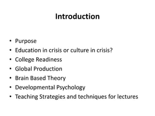 Introduction

•   Purpose
•   Education in crisis or culture in crisis?
•   College Readiness
•   Global Production
•   Brain Based Theory
•   Developmental Psychology
•   Teaching Strategies and techniques for lectures
 