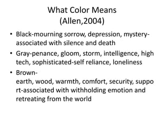 What Color Means
              (Allen,2004)
• Black-mourning sorrow, depression, mystery-
  associated with silence and death
• Gray-penance, gloom, storm, intelligence, high
  tech, sophisticated-self reliance, loneliness
• Brown-
  earth, wood, warmth, comfort, security, suppo
  rt-associated with withholding emotion and
  retreating from the world
 