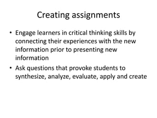Creating assignments
• Engage learners in critical thinking skills by
  connecting their experiences with the new
  information prior to presenting new
  information
• Ask questions that provoke students to
  synthesize, analyze, evaluate, apply and create
 