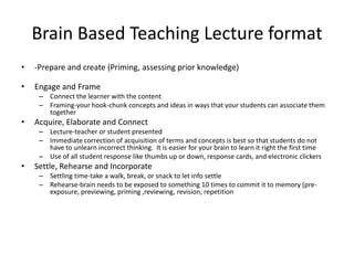Brain Based Teaching Lecture format
•   -Prepare and create (Priming, assessing prior knowledge)

•   Engage and Frame
     – Connect the learner with the content
     – Framing-your hook-chunk concepts and ideas in ways that your students can associate them
       together
•   Acquire, Elaborate and Connect
     – Lecture-teacher or student presented
     – Immediate correction of acquisition of terms and concepts is best so that students do not
       have to unlearn incorrect thinking. It is easier for your brain to learn it right the first time
     – Use of all student response like thumbs up or down, response cards, and electronic clickers
•   Settle, Rehearse and Incorporate
     – Settling time-take a walk, break, or snack to let info settle
     – Rehearse-brain needs to be exposed to something 10 times to commit it to memory (pre-
       exposure, previewing, priming ,reviewing, revision, repetition
 