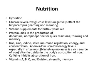 Nutrition
• Hydration
• Glucose levels-low glucose levels negatively effect the
  hippocampus (learning and memory)
• Vitamin supplements for birth-7 years old
• Protein- aids in the production of
  dopamine, norepinephrine for quick reactions, thinking and
  memory
• Iron, zinc, iodine, selenium-mood regulation, energy, and
  concentration. Anemia-low iron-low energy levels
  especially in afternoon.(blackstrap molasses is a rich source
  of iron) Vitamin c aides in the body’s absorption of iron.
  Caffeine inhibits absorption of iron.
• Vitamins A, B, C, and E-vision, strength, memory
 