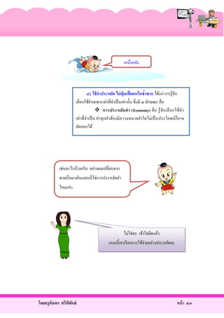 เหนื่อยจัง

๔) ใช้ คาประหยัด ไม่ ฟุ่มเฟื อยหรื อซ้าซาก ได้แก่ การรู้จก
ั
เลือกใช้คาเฉพาะเท่าที่จาเป็ นเท่านั้น ซึ่ งมี ๓ ลักษณะ คือ
ํ
ํ
 การประหยัด ค า (Economy) คื อ รู้ จ ัก เลื อ กใช้ค ํา
เท่าที่จาเป็ น คําทุกคําต้องมีความหมายคําใดไม่เป็ นประโยชน์ก็อาจ
ํ
ตัดออกได้

เช่นอะไรบ้างครับ อย่างผมเปลี่ยนจาก
พายเรื อมาเดินแทนนี่ใช่การประหยัดคํา
ไหมครับ

ไม่ใช่คะ เข้าใจผิดแล้ว
แบบนี้เขาเรี ยกการใช้จ่ายอย่างประหยัดคะ

โดยครู อมพร ศรีพทกษ์
ั
ิ ั

หน้ า ๘๓

 