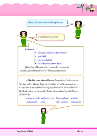 เดี๋ยวครู จะอธิ บายต่อวันนี้ครู ขอพักสักครู่ หนึ่งนะคะ

เรามาดูตวอย่างกันนะนักเรี ยน
ั

ตัวอย่าง เช่ น
 แล้วฉันจะเล่าต่อไปให้เธอฟังต่ออีกต่อหนึ่ง
 ถูกเผาในไฟ
 คนเราเกิดมาในโลกนี้
 ตํารวจใช้กระดาษปิ ดศพของผู้ ตาย
ผูมีศิลปะในการใช้ภาษาย่อมรู ้จก “การหลากคํา” (variation) คือ
้
ั
การเปลี่ยนแปลงคําที่ซ้ าซากเป็ นคําอื่น ๆ ที่มีความหมายเช่นเดียวกัน
ํ
๕) ใช้ คาทีมีความหมายชัดเจนไม่ กากวม เนื่องจากคําภาษาไทยมีความหมาย
่
ไม่ แ น่ น อนหรื อไม่ ชั ด เจน ต้ อ งอาศัย คํา แวดล้ อ ม หรื อบริ บท (context) เพราะ
ความหมายของคําจะเด่นชัดต่อเมื่อปรากฏในประโยคเท่านั้น ดังนั้น การใช้คาจึงต้อง
ํ
รู ้ จกเลื อกพิจารณาความหมายของคําให้แน่ นอนเสี ยก่ อนมิ ฉ ะนั้นอาจทํา ให้เกิ ดการ
ั
เข้าใจผิดได้ เช่น
มาตอนสาย ๆ นะจ๊ะ ผลเป็ นอย่างไรบ้าง ไปตอนสองโมงค่ะ ตาฉันเจ็บ
เขาหยุดสู บบุหรี่
คนแก่
ขับช้ า ๆ อันตราย ขอหอมหน่อย

โดยครู อมพร ศรีพทกษ์
ั
ิ ั

หน้ า ๘๖

 