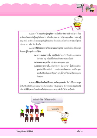 ๗.๒) การใช้ ภาษากั บ ผู้ อ าวุ โ สกว่ าหรื อ ไม่ สนิ ท สนมคุ้ นเคย จะต้ อ ง
ระมัดระวังมากกว่าผูอาวุโสน้อยกว่า หรื อสนิ ทสนม เพราะวัฒนธรรมไทยเราเคารพผู ้
้
อาวุโสกว่า จะเห็นได้จากเวลาพูดกับผูใหญ่มกจะต้องติดคําลงท้ายหรื อคําช่วยพูดที่สุภาพ
้
ั
เช่น คะ ขา ครับ ค่ะ เป็ นต้น
๗.๓) การใช้ คาสรรพนามให้ เหมาะสมกับบุ คคล หมายถึ ง ผูพูด ผูที่เราพูด
้ ้
ด้วยและผูที่เราพูดถึง การใช้คา
้
ํ
(๑) สรรพนามบุ รุษ ที่ ๑ ควรรู ้ ว่า เมื่ อใดจะใช้ข ้า พเจ้า กระผม ผม
ดิฉน ฉัน หนู หรื อใช้ชื่อตัวเองเป็ นสรรพนาม เป็ นต้น
ั
(๒)สรรพนามบุรุษที่ ๒ เช่น ท่าน เธอ คุณ แก ฯลฯ
(๓)สรรพนามบุรุษที่ ๓ เช่ น ท่าน เขา มัน แก ฯลฯ ซึ่ งถ้าหากมีใคร
พูดกับแม่คาขายส้มว่า “ขอประทานโทษนะคะ แม่คาขาคุ ณ
้
้
ขายส้มกิโลกรัมละเท่าใดคะ” อย่างนี้นบว่าใช้ภาษาไม่เหมาะสม
ั
กับบุคคล
๗.๔) การใช้ คากริ ยาต้ อ งให้ เหมาะสมกับบุ คคล เช่ น กิ น ใช้เป็ นภาษาพูด
ั
ทัวไปได้แต่ถาเป็ นภาษาเขียน หรื อคําสุ ภาพต้องใช้ รับประทาน ถ้าใช้กบพระสงฆ์ตองใช้
้
้
่
ั
“ฉัน” ถ้าใช้กบพระเจ้าแผ่นดิน หรื อกับพระบรมวงศานุวงศ์ ต้องใช้ เสวย เป็ นต้น

ยกตัวอย่างให้ฟังได้ไหมครับท่าน
ได้เลยครับ

โดยครู อมพร ศรีพทกษ์
ั
ิ ั

หน้ า ๙๑

 