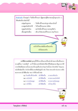 ่
ตัวอย่างเช่ น ถ้าจะพูดว่า “ไปเที่ยวที่ไหนมา” ผูพดและผูฟังอาจจะอยูในฐานะต่าง ๆ
้ ู
้
ั
ที่สัมพันธ์กน ดังต่อไปนี้
แม่พดกับลูกชาย
ู
- ไปเที่ยวที่ไหนมาล่ะลูก กลับเอาป่ านนี้
นายพูดกับเด็กรับใช้ - ไปไถลที่ไหนมายะ นังจ้อย
ครู พดกับนักเรี ยน
ู
- เธอไปเที่ยวที่ไหนมา บอกครู เสี ยดี ๆ
เพื่อนพูดกับเพื่อน
- เฮ้ย แกไปตะลอนที่ไหนมวะ สนุกไหมวะ

จะรี บไปไหน พักเดี๋ยวหนึ่งนะครับ
ยังไม่จบนะครับ

การใช้ คาราชาศัพท์ บุคคลที่ได้รับการศึกษามาเป็ นอย่างดี สมควรที่จะศึกษาหา
ความรู้เรื่ อง “ราชาศัพท์” เอาไว้ เมื่อเวลาจําเป็ นต้องใช้จะได้ไม่ผิดพลาด ปั ญหาการใช้
ราชาศัพ ท์ ผิ ด พลาดนั้ น จะพบเห็ น อยู่ เ ป็ นประจํา ทุ ก วัน ทั้ง ทางโทรทัศ น์ วิ ท ยุ แ ละ
หนังสื อพิมพ์ คือ คํากริ ยาที่เป็ นราชาศัพท์อยู่แล้ว เช่ น โปรด เสวย ตรัส ประชวร เสด็จ
ผนวช ฯลฯ มักใช้ผด เติม “ทรง” เข้าข้างหน้า เช่น
ิ
(๑) รับเสด็จ เฝ้ ารับเสด็จ มักใช้ผดเป็ น ถวายการต้อนรับ
ิ
(๒) จงรักภักดี
มักใช้ผดเป็ น ถวายความจงรักภักดี
ิ
(๓) กราบบังคมทูล
มักใช้ผดเป็ น กราบถวายบังคมทูล
ิ
(๔) หน้าที่นง
ั่
มักใช้ผดเป็ น หน้าพระที่นง
ิ
ั่

โดยครู อมพร ศรีพทกษ์
ั
ิ ั

หน้ า ๙๒

 