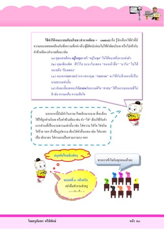 ใช้ ค าให้ เหมาะสมกับบริ บท (คาแวดล้ อม = context) คือ รู้ จกเลื อกใช้ค าที่ มี
ั
ํ
ความหมายสอดคล้องกับข้อความที่กล่าวถึง ผูมีศิลปะย่อมไม่ใช้คาผิดบริ บท หรื อไม่เข้ากับ
้
ํ
คําข้างเคียง (คําแวดล้อม) เช่น
่
(๑) คุณแสงเดือน อยู่ในชุ ดราตรี “อยูในชุด” ไม่ได้หมายถึงการแต่งตัว
(๒) คุ ณเพี ย งพิ ศ ศิ ริ วิไ ล จะมาในเพลง “คนหน้า ซื่ อ ” “มาใน” ไม่ ไ ด้
หมายถึง “ร้องเพลง”
(๓) ผมขอรบกวนปากกาของคุ ณ “รบกวน” จะใช้ ก ับ สิ่ ง ของที่ เ ป็ น
นามธรรมเท่านั้น
(๔) ฉันจะเลี้ยงฉลองให้สาสมกับความดีใจ “สาสม” ใช้ในความหมายที่ไม่
ดี เช่น ความแค้น ความเสี ยใจ

นอกจากนี้ ยงมี คาในภาษาไทยอีกมากมาย ที่จะต้อง
ั ํ
ั
ใช้ให้ถูกคําบริ บท หรื อคําข้างเคียง เช่น คํา “ใส่ ” ต้องใช้กบคํา
แรกส่ วนที่เป็ นนามธรรมเท่านั้น เช่ น ใส่ ความ ใส่ ใจ ใส่ จริ ต
ใส่ ร้าย ฯลฯ ถ้าเป็ นรู ปธรรม ต้องใส่ คาอื่นแทน เช่น ใส่ บาตร
ํ
เป็ น ตักบาตร ใส่ กางเกงเป็ นสวมกางเกง ฯลฯ

สนุกกันไหมจ๊ ะเด็กๆ

พวกเราเข้าใจกันทุกคนแล้วคะ

จบบทที่ ๓ แล้วครับ
อย่าลืมทํางานส่ งครู
นะครับเด็ก ๆ

โดยครู อมพร ศรีพทกษ์
ั
ิ ั

หน้ า ๙๓

 