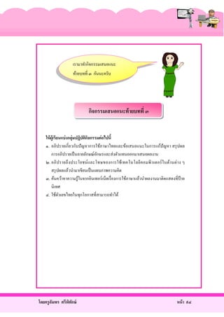 เรามาทํากิจกรรมเสนอแนะ
ท้ายบทที่ ๓ กันนะครับ

กิจกรรมเสนอแนะท้ ายบทที่ ๓

ให้ ผ้ ูเรี ยนแบ่ งกลุ่มปฏิบัติกจกรรมต่ อไปนี้
ิ
๑. อภิปรายเกี่ ยวกับปั ญหาการใช้ภาษาไทยและข้อเสนอแนะในการแก้ปัญหา สรุ ปผล
การอภิปรายเป็ นลายลักษณ์อกษรและส่ งตัวแทนออกมาเสนอผลงาน
ั
๒. อภิ ป รายถึ ง ประโยชน์และโทษของการใช้เทคโนโลยีค อมพิ วเตอร์ ใ นด้า นต่ า ง ๆ
สรุ ปผลแล้วนํามาเขียนเป็ นแผนภาพความคิด
๓. ค้นคว้าหาความรู้ในจากอินเทอร์เน็ตเรื่ องการใช้ภาษาแล้วนําผลงานมาติดแสดงที่ป้าย
นิเทศ
๔. ใช้ตวเลขไทยในทุกโอกาสที่สามารถทําได้
ั

โดยครู อมพร ศรีพทกษ์
ั
ิ ั

หน้ า ๙๔

 