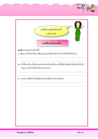 อย่าลืมทําแบบฝึ กหัดท้ายบทที่
๓ ด้วยนะครับ

แบบฝึ กหัดท้ ายบทที่ ๓
ตอนที่ ๑ จงตอบคําถามต่อไปนี้
๑. ปั ญหาการใช้ภาษาด้านการฟัง พูด อ่านและเขียน มีอะไรบ้างและมีวธีแก้ไขอย่างไร
ิ
…………………………………………………………………………………………………...
…………………………………………………………………………………………………
๒. การใช้ภาษาในการสื่ อสารและสร้างสรรค์งานเชิงวิชาการให้มีประสิ ทธิ ผล มีหลักอย่างไรบ้าง
ระบุมา ๓ ข้อ พร้อมทั้งยกตัวอย่างประกอบ
…………………………………………………………………………………………………
…………………………………………………………………………………………………
๓. เราสามารถใช้เทคโนโลยีพฒนาตนเองได้อย่างไรบ้าง จงอธิ บาย
ั
…………………………………………………………………………………………………
…………………………………………………………………………………………………

โดยครู อมพร ศรีพทกษ์
ั
ิ ั

หน้ า ๙๖

 