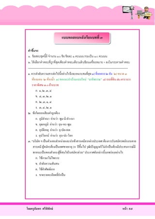 แบบทดสอบหลังเรียนบทที่ ๓
คำชีแจง
้
๑. ข้ อสอบชุดนี ้มี จานวน ๑๐ ข้ อ ข้ อละ ๑ คะแนน รวมเป็ น ๑๐ คะแนน
๒. ให้ เลือกคาตอบที่ถกที่สดเพียงคาตอบเดียวแล้ วเขียนเครื่ องหมาย × ลงในกระดาษคาตอบ
ู ุ
------------------------------------------------------------------------------------------------------------๑. ควรลําดับความสารต่อไปนี้อย่างไรจึงจะเหมาะสมที่สุด ๑) ที่จอดรถ ๒ คัน ๒) ขนาด ๓
ห้องนอน ๒ ห้องนํ้า ๓) ขอแนะนําบ้านแบบใหม่ “มาลีพรรณ” ๔) บนที่ดิน ๕o ตารางวา
ราคาพิเศษ ๓.o ล้านบาท
ก. ๑, ๒, ๓, ๔
ข. ๔, ๓, ๒, ๑
ค. ๒, ๓, ๑, ๔
ง. ๓, ๔, ๒, ๑
๒. ข้อใดออกเสี ยงคําถูกต้อง
ก. ภูมิลาเนา อ่านว่า พูม-มิ-ลํา-เนา
ํ
ข. อุณหภูมิ อ่านว่า อุน-หะ-พูม
ค. อุบติเหตุ อ่านว่า อุ-บัด-เหด
ั
ง. อุปโลกน์ อ่านว่า อุบ-ปะ-โลก
๓. “บริ ษท ฯ เป็ นตัวแทนจําหน่ายและนําเข้าสารเคมีจากต่างประเทศ ต้องการรับสมัครพนักงานขาย
ั
สารเคมี ผูสมัครต้องเป็ นเพศชายอายุ 20 ปี ขึ้นไป วุฒิปริ ญญาตรี ไม่จาเป็ นต้องมีประสบการณ์มี
้
ํ
พาหนะเป็ นของตัวเอง ผูที่สนใจรี บสมัครด่วน” ประกาศดังกล่าวนี้บกพร่ องอย่างไร
้
ก. ใช้ภาษาไม่ไพเราะ
ข. ลําดับความสับสน
ค. ใช้คาศัพท์ยาก
ํ
ง. ขาดรายละเอียดที่จาเป็ น
ํ

โดยครู อมพร ศรีพทกษ์
ั
ิ ั

หน้ า ๙๗

 