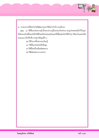 ๓. เราสามารถใช้เทคโนโลยีพฒนาตนเองได้อย่างไรบ้าง จงอธิ บาย
ั
ตอบ ๑) ใช้เป็ นแหล่งความรู ้ เนื่ องจากความรู ้ในแขนงวิชาต่างๆ จะถูกถ่ายทอดเก็บไว้ในรู ป
อิเล็กทรอนิกส์ซ่ ึ งจะเข้าถึงได้ดวยเครื อข่ายคอมพิวเตอร์ ที่เชื่อมต่อกันได้ทวโลก ได้แก่ อินเทอร์ เน็ต
้
ั่
(Internet) หรื อสื บค้น จากฐานข้อมูลอื่น ๆ
๒) ใช้ในการสื่ อสารและเรี ยนรู้
๓) ใช้เป็ นแหล่งบันทึกข้อมูล
๔) ใช้เป็ นเครื่ องมือผลิตผลงาน
๕) ใช้ผลิตแผ่นงาน เอกสาร

โดยครู อมพร ศรีพทกษ์
ั
ิ ั

หน้ า ๑๐๒

 