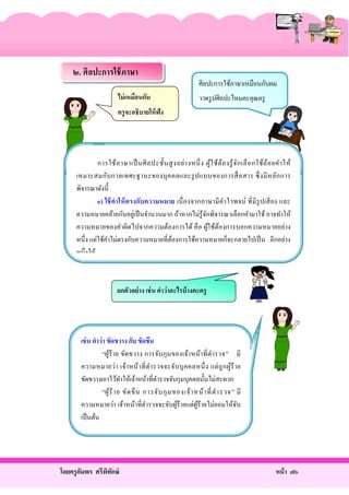 ๒. ศิลปะการใช้ ภาษา
ไม่ เหมือนกัน

ศิลปะการใช้ภาษาเหมือนกับผม
วาดรู ปศิลปะไหมคะคุณครู

ครู จะอธิบายให้ ฟัง

การใช้ ภ าษาเป็ นศิ ล ปะชั้ น สู ง อย่ า งหนึ่ ง ผู้ใ ช้ต้อ งรู้ จ ัก เลื อ กใช้ถ้อ ยคํา ให้
เหมาะสมกับ กาลเทศะฐานะของบุ ค คลและรู ป แบบของการสื่ อ สาร ซึ่ งมี ห ลัก การ
พิจารณาดังนี้
๑) ใช้ ค าให้ ต รงกับความหมาย เนื่ องจากภาษามี ค าไวพจน์ ที่มี รูปเสี ย ง และ
ํ
ความหมายคล้ายกันอยูเ่ ป็ นจํานวนมาก ถ้าหากไม่รู้จกพิจารณาเลือกคํามาใช้ อาจทําให้
ั
ความหมายของคําผิดไปจากความต้องการได้ คื อ ผูใช้ตองการบอกความหมายอย่าง
้ ้
หนึ่ง แต่ใช้คาไม่ตรงกับความหมายที่ตองการใช้ความหมายก็จะกลายไปเป็ น อีกอย่าง
ํ
้
หนึ่งได้

ยกตัวอย่าง เช่ น คาว่าอะไรบ้ างคะครู

เช่ น คาว่า ขัดขวาง กับ ขัดขืน
“ผูร้า ย ขัด ขวาง การจับกุ ม ของเจ้า หน้า ที่ ตารวจ” มี
้
ํ
ความหมายว่า เจ้า หน้า ที่ ต า รวจจะจับ บุ ค คลหนึ่ ง แต่ ถู ก ผูร้ า ย
ํ
้
ขัดขวางเอาไว้ทาให้เจ้าหน้าที่ตารวจจับกุมบุคคลนั้นไม่สะดวก
ํ
ํ
“ผู้ร้ า ย ขั ด ขื น การจับ กุ ม ของเจ้ า หน้ า ที่ ต ํา รวจ ” มี
ความหมายว่า เจ้าหน้าที่ตารวจจะจับผูร้ายแต่ผูร้ายไม่ยอมให้จบ
ํ
้
้
ั
เป็ นต้น

โดยครู อมพร ศรีพทกษ์
ั
ิ ั

หน้ า ๗๖

 