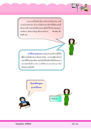 นอกจากนี้ ยัง มี ค ํา ที่ อ อกเสี ยงใกล้ เ คี ย งกั น แต่ มี
ความหมายต่ า งกัน ถ้า หากไม่ พิ จ ารณาเลื อ กใช้ใ ห้ ต รงกับ ที่
ต้องการแล้ว อาจจะทําให้ความหมายผิดไปได้ เช่ น เลขานุ การเลขาธิ การ, ชักชวน-ชักจูง อธิ บาย-อภิปราย,
ผัด-ผลัด, ฟังรับฟัง ฯลฯ

ั
๒) ใช้ คาภาษาสุ ภาพ ภาษาสุ ภาพ หมายถึง คําที่ใช้กบ
ผูที่เคารพนับถือ เพราะวัฒนธรรมไทย เราเคารพผูอาวุโสกว่า
้
้
ั
ภาษาที่ใช้กบบุคคลที่เคารพนับถือก็ตองเลือกใช้คาที่แสดงการ
้
ํ
เคารพนั บ ถื อ ด้ ว ย เช่ น การใช้ ค ํา นาม สรรพนาม กริ ยา
ลักษณะนามเป็ นต้น

เป็ นเด็กดีต้องพูดจา
สุ ภาพ ใช่ ไหมคะ

ใช่แล้วคะ

โดยครู อมพร ศรีพทกษ์
ั
ิ ั

หน้ า ๗๗

 