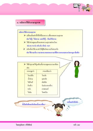 ๓. หลักการใช้ คาภาษาสุ ภาพ
หลักการใช้ คาภาษาสุ ภาพ
 เปลี่ยนถ้อยคําที่ใช้ให้เป็ นกลาง ๆ เพื่อแสดงความสุ ภาพ
เช่ น ไม่ ร้ ู - ไม่ ทราบ บอกให้ ร้ ู – เรียนให้ ทราบ
 ใช้คาช่วยพูดลงท้ายแสดงความสุ ภาพอ่อนโยน
ํ
เช่ น คะ ขา ค่ ะ ครับ จ๊ ะ เจ้ าค่ ะ ฯลฯ
 หลีกเลี่ยงใช้ภาษาทําให้ผฟังเกิดความไม่สบายใจ
ู้
เช่ น ใช้ ภาษาถิ่น ภาษาสแลง ตลอดจนภาษาทีมีความหมายสองแง่ สองมุม เป็ นต้ น
่

 ใช้คาสุ ภาพให้ถูกต้องทั้งภาษาพูดและภาษาเขียน
ํ
เช่น
ภาษาพูดว่า
ภาษาเขียนว่า
โจรปล้น
นํ้าท่วม
ไฟไหม้
กินข้าว
หนัง
ไอติม

โจรภัย
อุทกภัย
อัคคีภย
ั
รับประทานข้าว
ภาพยนตร์
ไอศกรี ม

ตั้งใจกันศึกษากันนิดหนึ่งนะเพือน ๆ
่

โดยครู อมพร ศรีพทกษ์
ั
ิ ั

เหนื่อยกันรึยงจ๊ ะ
ั

หน้ า ๗๘

 