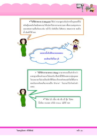 ไม่ ใ ช้ ค าตลาด (Colloquial) ได้แก่ ภาษาพูดระดับ ปากหรื อบุ ค คลที่ ไ ม่
สนิ ทคุ นเคยกันโดยมีเจตนาจะให้แปลกไปจากภาษาธรรมดา เพื่อความสนุ กสนาน
้
และแสดงความเป็ นกันเอง เช่น หน้าโง่ นํายันป้ าย โง่ศกดาน เชยมหาราช ตบล้าง
ั
นํ้า มันเข้าไส้ ฯลฯ

นอกจากนีแล้วมีอกมากมายเลยนะ
้
ี
ลองศึกษาไปเรื่อย ๆ สิ

ไม่ ใ ช้ ค าภาษาสแลง (Slang) ภาษาสแลงเป็ นคํา ตํ่า กว่ า
ั
มาตรฐานที่คนส่ วนมากไม่ยอมรับ เป็ นคําที่ ใช้กนเฉพาะกลุ่ มบุ คคล
ในระยะเวลาไม่นานก็จะเลิกใช้ไปเอง ถ้าหากคําสแลงคําใดได้รับการ
ยอมรั บจากสังคมก็จะกลายเป็ น “สํานวน” ในภาษาไป ตัวอย่างคํา
แสลง


 ได้แก่ มัว เบี้ยว พัง เจ๊ง เบ๊ ลุน ไม่สน
้
่
กิ๊กก๊อก กระจอก เก๋ ากึก ส.บ.ม. บ่มิไก๊ ฯลฯ

โดยครู อมพร ศรีพทกษ์
ั
ิ ั

หน้ า ๘๐

 