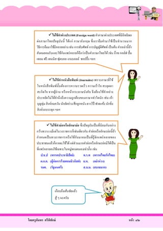 ไม่ ใช้ คาต่ างประเทศ (Foreign word) คําภาษาต่างประเทศที่มีอิทธิ พล
ต่ อ ภาษาไทยปั จจุ บ ัน นี้ ได้แ ก่ ภาษาอัง กฤษ ซึ่ งเรายื ม คํา มาใช้เ ป็ นจํา นวนมาก
วิธีการยืมมาใช้มีหลายอย่าง เช่น การทับศัพท์ การบัญญัติศพท์ เป็ นต้น คําเหล่านี้ ถา
ั
้
ั
สังคมยอมรับและใช้กนแพร่ หลายก็ถือว่าเป็ นคําภาษาไทยได้ เช่น ก๊าซ กอล์ฟ ปั๊ ม
เทอม ฟรี เทนนิส ฟุตบอล งานบอลล์ ชอปปิ้ ง ฯลฯ

ไม่ ใช้ คาหนังสื อพิมพ์ (Journales) เพราะภาษาที่ใช้
ในหนัง สื อพิ ม พ์น้ ันต้องการความรวดเร็ ว ความเร้ า ใจ สะดุ ดตา
สะกิ ดใจ จากผูอ่า น หรื อหน้า กระดาษบัง คับ จึ ง ต้องใช้ค า อย่า ง
้
ํ
ประหยัดไม่ได้คานึ งถึ งความถู กต้องของภาษาเท่าใดนัก เช่ น เจ้า
ํ
บุญทุ่ม สิ งห์อมควัน นักยัดห่วง ศึกลูกหนัง ดาวโป๊ ฟาดแข้ง นักซิ่ ง
สิ งห์รถบรรทุก ฯลฯ
 ไม่ ใช้ คาย่ อหรื ออักษรย่ อ ซึ่ งปั จจุ บนเป็ นที่ นิยมกันอย่าง
ั
กว้างขวาง แม้แต่ในวงราชการก็เช่นเดียวกัน คําย่อหรื ออักษรย่อนี้ ถา
้
กํา หนดเป็ นทางราชการหรื อใช้ก ันมาจนเป็ นที่ รู้จกแพร่ หลายของ
ั
ประชาชนแล้วก็อาจจะใช้ได้ แต่ส่วนมากคําย่อหรื ออักษรย่อมิได้เป็ น
ที่แพร่ หลายคงใช้เฉพาะในหมู่ของตนเองเท่านั้น เช่น
ป.ช.ป (พรรคประชาธิปัตย์)
ท.ร.ท (พรรคไทยรักไทย)
ผ.ก.ค. (ผู้ก่อการร้ ายคอมมิวนิสต์ ) ย.ห. (อย่าห่ วง)
รมต. (รัฐมนตรี)
ส.บ.ม. (สบายมาก)

เกือบถึงเส้นชัยแล้ว
สู้ ๆ นะครับ

โดยครู อมพร ศรีพทกษ์
ั
ิ ั

หน้ า ๘๒

 