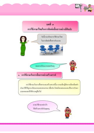 บทที่ ๓
การใช้ ภาษาไทยในการติดต่ อสื่ อสารอย่ างมีศิลปะ
วันนี้เรามาเรี ยนการใช้ภาษาไทย
ในการติดต่อสื่ อสารกันนะคะ

ผมอยากเรี ยนมากเลยครับครู

๑. การใช้ ภาษาในการสื่อสารอย่ างสร้ างสรรค์
การใช้ภาษาในการสื่ อสารและสร้ างสรรค์น้ น เราจะต้องรู ้ จกการเลื อกถ้อยคํา
ั
ั
นํามาใช้ให้ถูกระเบียบแบบแผนของภาษา เพื่อประโยชน์ของตนเองและเป็ นการรักษา
่
มรดกของชาติให้ดารงอยูสืบไป
ํ

เราจะใช้ภาษาอย่างไร
ให้สร้างสรรค์ครับคุณครู

 