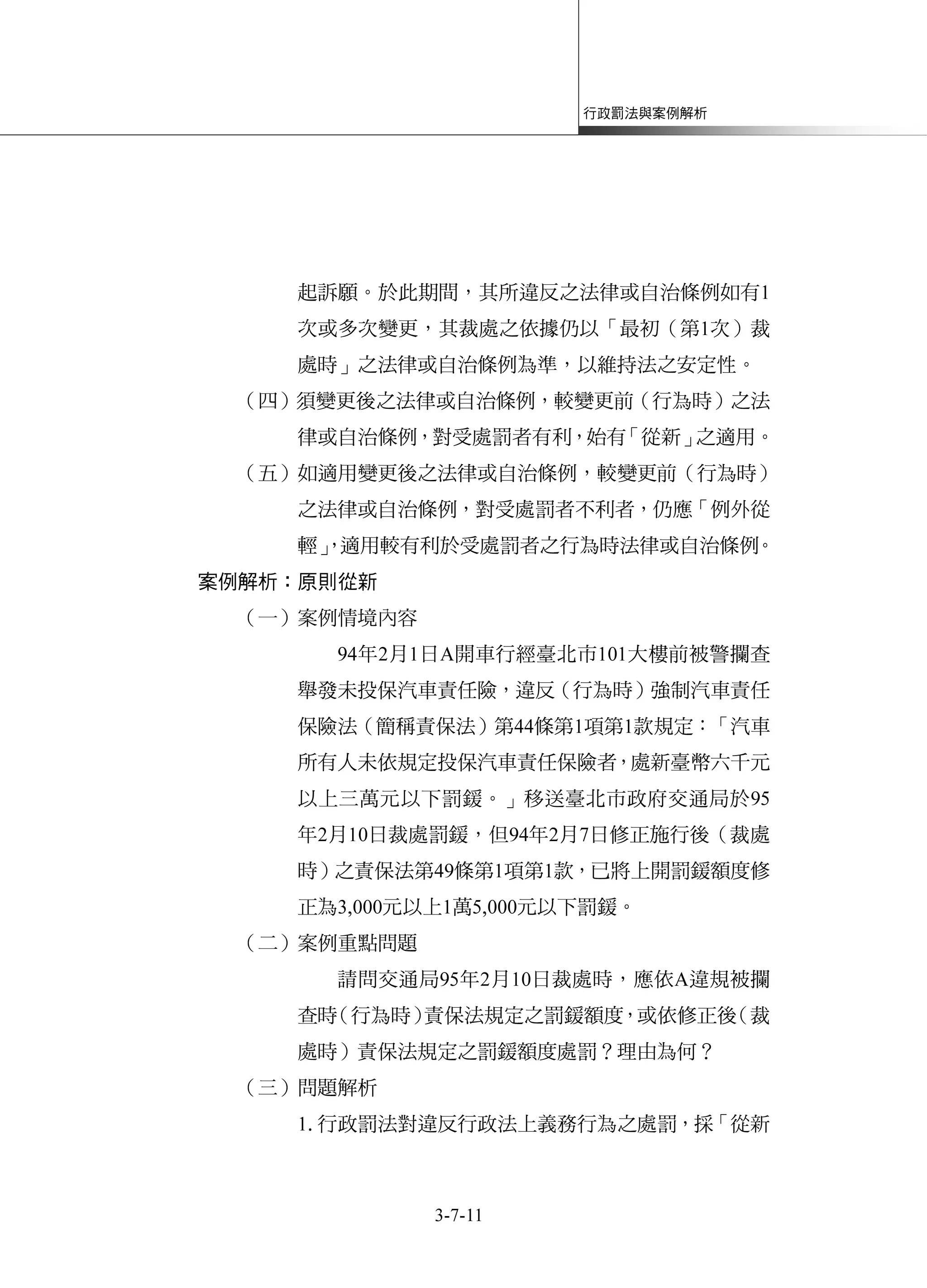 行政罰法與案例解析
3-7-11
起訴願。於此期間，其所違反之法律或自治條例如有1
次或多次變更，其裁處之依據仍以「最初（第1次）裁
處時」之法律或自治條例為準，以維持法之安定性。
（四）須變更後之法律或自治條例，較變更前（行為時）之法
律或自治條例，對受處罰者有利，始有「從新」之適用。
（五）如適用變更後之法律或自治條例，較變更前（行為時）
之法律或自治條例，對受處罰者不利者，仍應「例外從
輕」，適用較有利於受處罰者之行為時法律或自治條例。
案例解析：原則從新
（一）案例情境內容
94年2月1日A開車行經臺北市101大樓前被警攔查
舉發未投保汽車責任險，違反（行為時）強制汽車責任
保險法（簡稱責保法）第44條第1項第1款規定：「汽車
所有人未依規定投保汽車責任保險者，處新臺幣六千元
以上三萬元以下罰鍰。」移送臺北市政府交通局於95
年2月10日裁處罰鍰，但94年2月7日修正施行後（裁處
時）之責保法第49條第1項第1款，已將上開罰鍰額度修
正為3,000元以上1萬5,000元以下罰鍰。
（二）案例重點問題
請問交通局95年2月10日裁處時，應依A違規被攔
查時（行為時）責保法規定之罰鍰額度，或依修正後（裁
處時）責保法規定之罰鍰額度處罰？理由為何？
（三）問題解析
1.行政罰法對違反行政法上義務行為之處罰，採「從新
 
