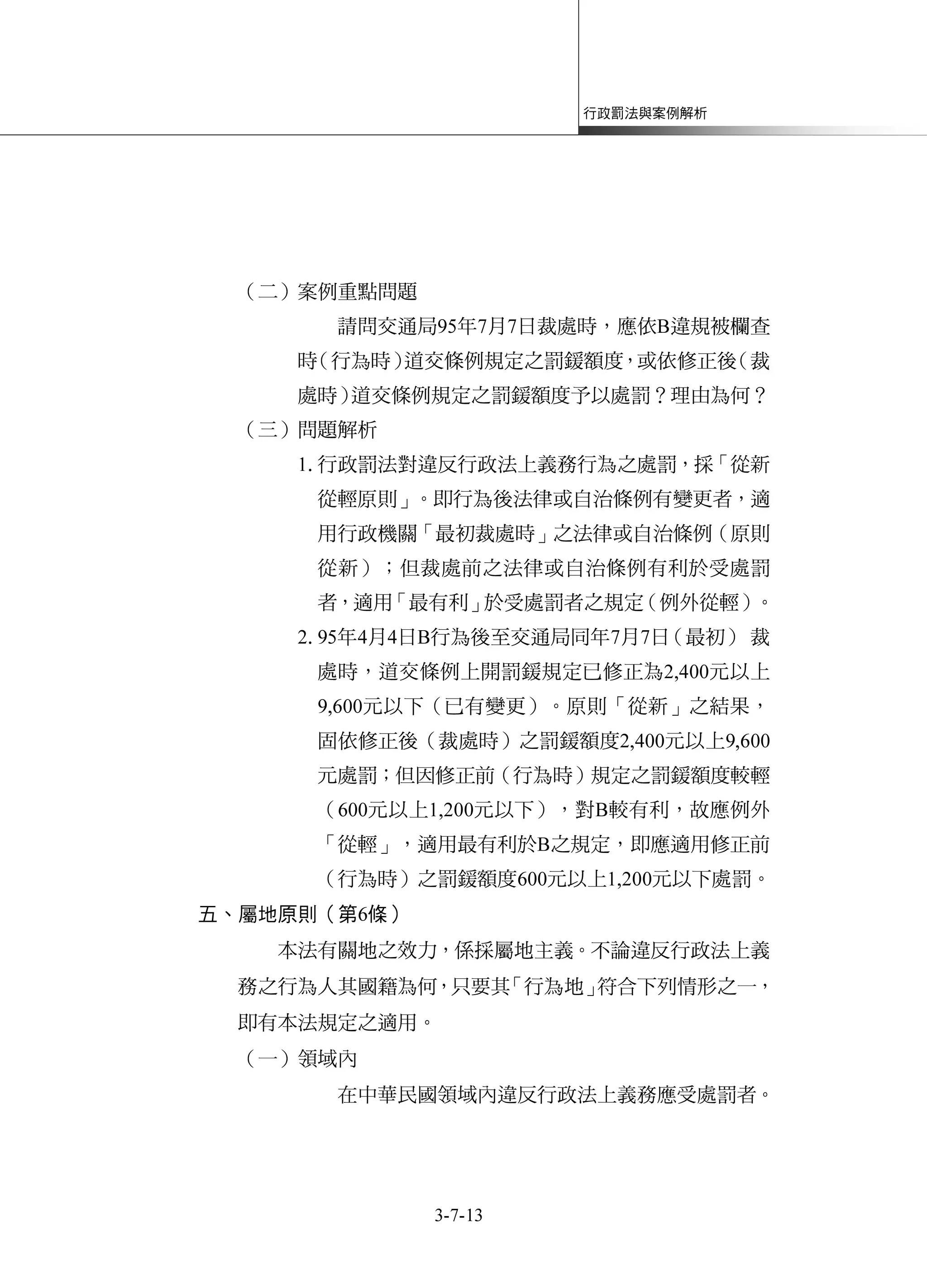 行政罰法與案例解析
3-7-13
（二）案例重點問題
請問交通局95年7月7日裁處時，應依B違規被欄查
時（行為時）道交條例規定之罰鍰額度，或依修正後（裁
處時）道交條例規定之罰鍰額度予以處罰？理由為何？
（三）問題解析
1.行政罰法對違反行政法上義務行為之處罰，採「從新
從輕原則」。即行為後法律或自治條例有變更者，適
用行政機關「最初裁處時」之法律或自治條例（原則
從新）；但裁處前之法律或自治條例有利於受處罰
者，適用「最有利」於受處罰者之規定（例外從輕）。
2.95年4月4日B行為後至交通局同年7月7日（最初）裁
處時，道交條例上開罰鍰規定已修正為2,400元以上
9,600元以下（已有變更）。原則「從新」之結果，
固依修正後（裁處時）之罰鍰額度2,400元以上9,600
元處罰；但因修正前（行為時）規定之罰鍰額度較輕
（600元以上1,200元以下），對B較有利，故應例外
「從輕」，適用最有利於B之規定，即應適用修正前
（行為時）之罰鍰額度600元以上1,200元以下處罰。
五、屬地原則（第6條）
本法有關地之效力，係採屬地主義。不論違反行政法上義
務之行為人其國籍為何，只要其「行為地」符合下列情形之一，
即有本法規定之適用。
（一）領域內
在中華民國領域內違反行政法上義務應受處罰者。
 