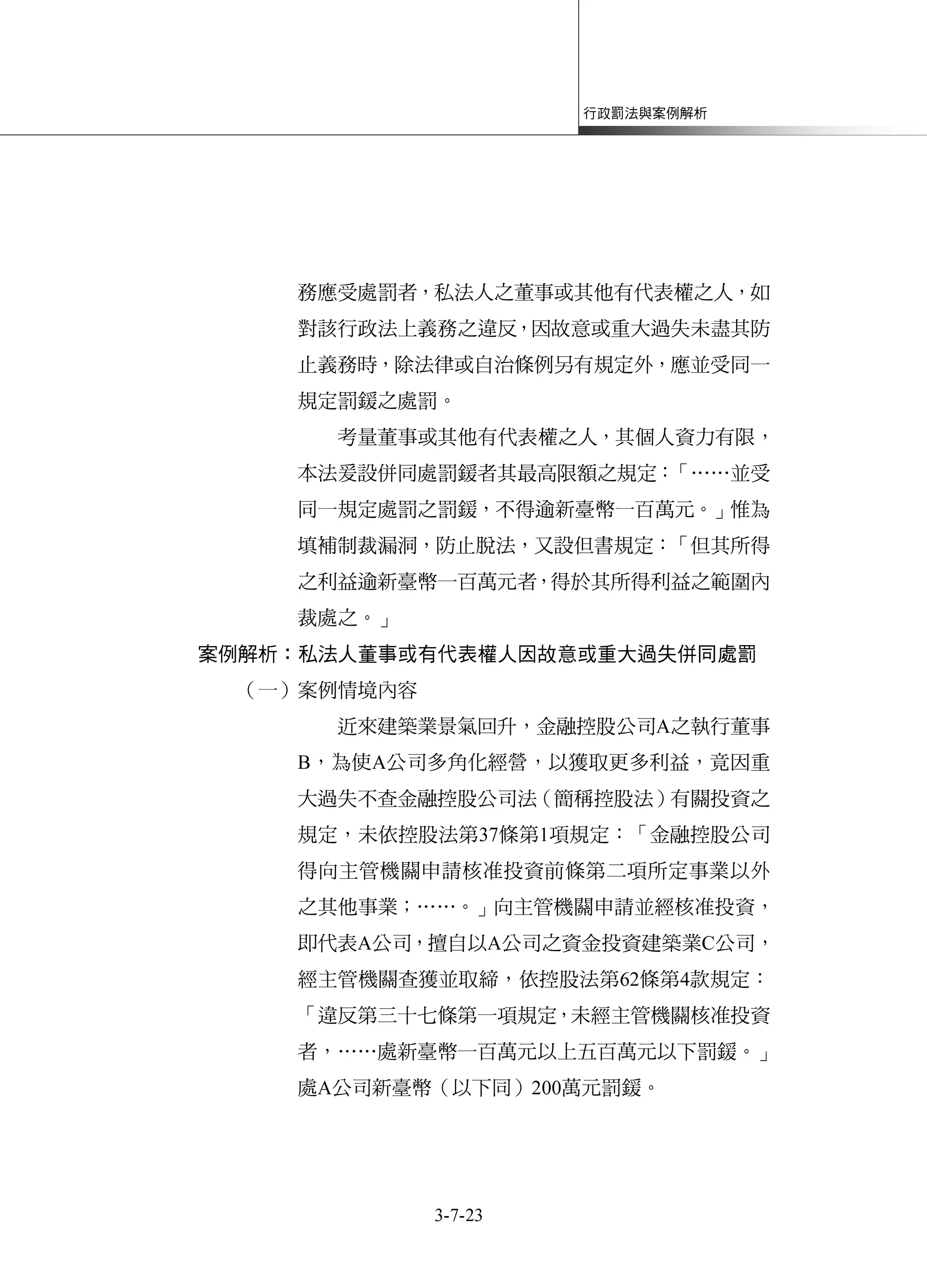 行政罰法與案例解析
3-7-23
務應受處罰者，私法人之董事或其他有代表權之人，如
對該行政法上義務之違反，因故意或重大過失未盡其防
止義務時，除法律或自治條例另有規定外，應並受同一
規定罰鍰之處罰。
考量董事或其他有代表權之人，其個人資力有限，
本法爰設併同處罰鍰者其最高限額之規定：「……並受
同一規定處罰之罰鍰，不得逾新臺幣一百萬元。」惟為
填補制裁漏洞，防止脫法，又設但書規定：「但其所得
之利益逾新臺幣一百萬元者，得於其所得利益之範圍內
裁處之。」
案例解析：私法人董事或有代表權人因故意或重大過失併同處罰
（一）案例情境內容
近來建築業景氣回升，金融控股公司A之執行董事
B，為使A公司多角化經營，以獲取更多利益，竟因重
大過失不查金融控股公司法（簡稱控股法）有關投資之
規定，未依控股法第37條第1項規定：「金融控股公司
得向主管機關申請核准投資前條第二項所定事業以外
之其他事業；……。」向主管機關申請並經核准投資，
即代表A公司，擅自以A公司之資金投資建築業C公司，
經主管機關查獲並取締，依控股法第62條第4款規定：
「違反第三十七條第一項規定，未經主管機關核准投資
者，……處新臺幣一百萬元以上五百萬元以下罰鍰。」
處A公司新臺幣（以下同）200萬元罰鍰。
 