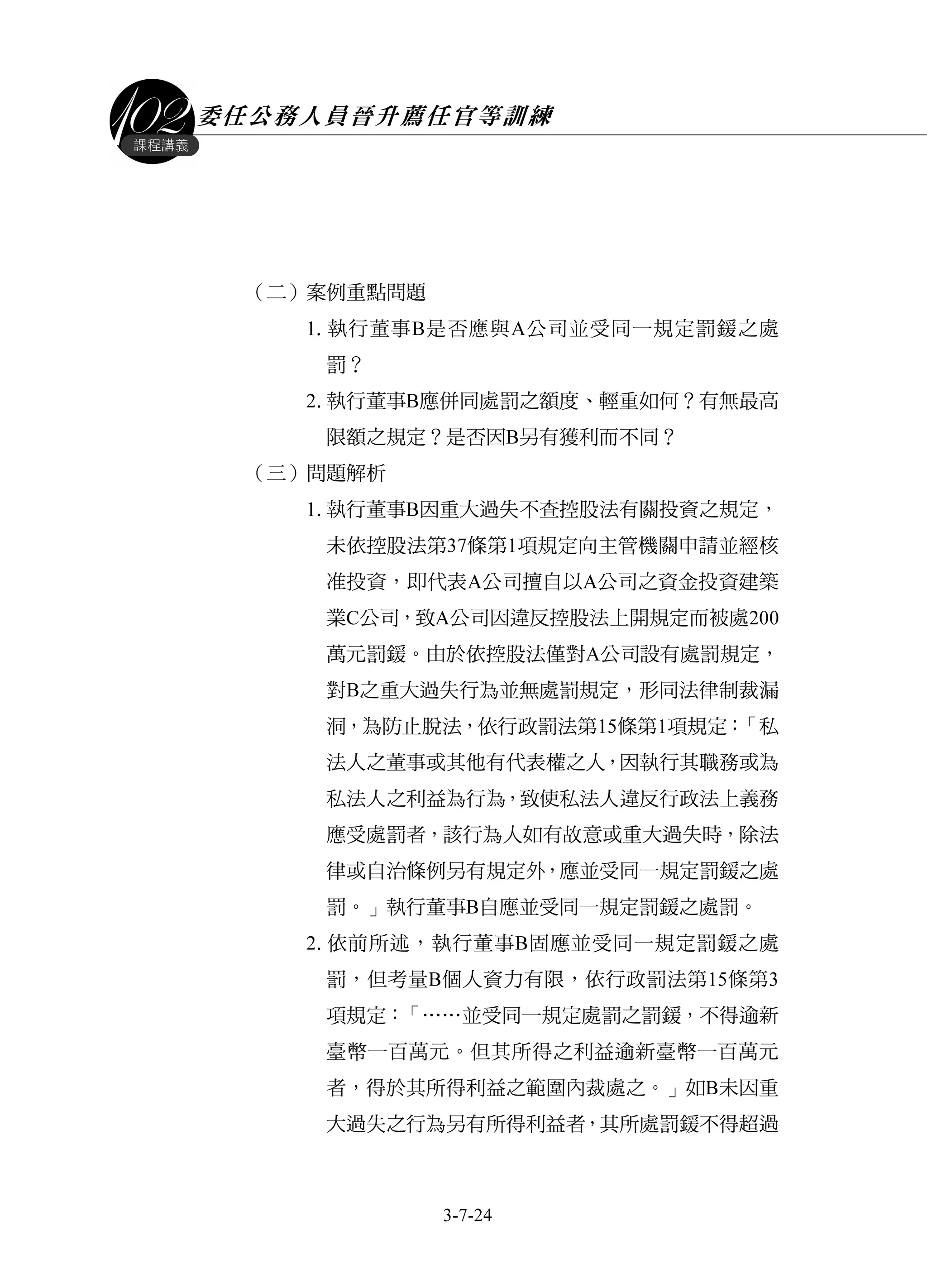 委任公務人員晉升薦任官等訓練
3-7-24
課程講義
（二）案例重點問題
1.執行董事B是否應與A公司並受同一規定罰鍰之處
罰？
2.執行董事B應併同處罰之額度、輕重如何？有無最高
限額之規定？是否因B另有獲利而不同？
（三）問題解析
1.執行董事B因重大過失不查控股法有關投資之規定，
未依控股法第37條第1項規定向主管機關申請並經核
准投資，即代表A公司擅自以A公司之資金投資建築
業C公司，致A公司因違反控股法上開規定而被處200
萬元罰鍰。由於依控股法僅對A公司設有處罰規定，
對B之重大過失行為並無處罰規定，形同法律制裁漏
洞，為防止脫法，依行政罰法第15條第1項規定：「私
法人之董事或其他有代表權之人，因執行其職務或為
私法人之利益為行為，致使私法人違反行政法上義務
應受處罰者，該行為人如有故意或重大過失時，除法
律或自治條例另有規定外，應並受同一規定罰鍰之處
罰。」執行董事B自應並受同一規定罰鍰之處罰。
2.依前所述，執行董事B固應並受同一規定罰鍰之處
罰，但考量B個人資力有限，依行政罰法第15條第3
項規定：「……並受同一規定處罰之罰鍰，不得逾新
臺幣一百萬元。但其所得之利益逾新臺幣一百萬元
者，得於其所得利益之範圍內裁處之。」如B未因重
大過失之行為另有所得利益者，其所處罰鍰不得超過
 
