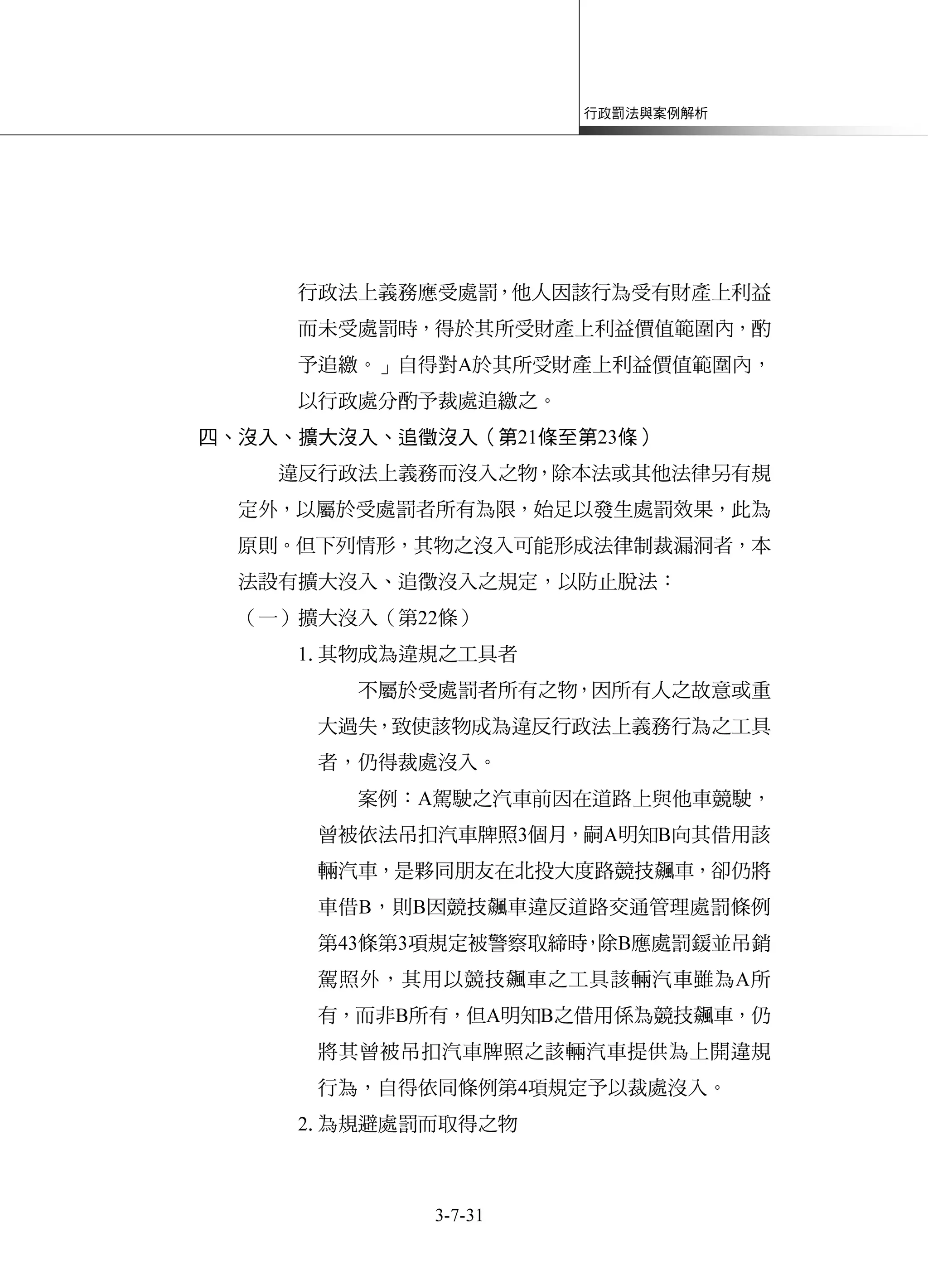 行政罰法與案例解析
3-7-31
行政法上義務應受處罰，他人因該行為受有財產上利益
而未受處罰時，得於其所受財產上利益價值範圍內，酌
予追繳。」自得對A於其所受財產上利益價值範圍內，
以行政處分酌予裁處追繳之。
四、沒入、擴大沒入、追徵沒入（第21條至第23條）
違反行政法上義務而沒入之物，除本法或其他法律另有規
定外，以屬於受處罰者所有為限，始足以發生處罰效果，此為
原則。但下列情形，其物之沒入可能形成法律制裁漏洞者，本
法設有擴大沒入、追徵沒入之規定，以防止脫法：
（一）擴大沒入（第22條）
1.其物成為違規之工具者
不屬於受處罰者所有之物，因所有人之故意或重
大過失，致使該物成為違反行政法上義務行為之工具
者，仍得裁處沒入。
案例：A駕駛之汽車前因在道路上與他車競駛，
曾被依法吊扣汽車牌照3個月，嗣A明知B向其借用該
輛汽車，是夥同朋友在北投大度路競技飆車，卻仍將
車借B，則B因競技飆車違反道路交通管理處罰條例
第43條第3項規定被警察取締時，除B應處罰鍰並吊銷
駕照外，其用以競技飆車之工具該輛汽車雖為A所
有，而非B所有，但A明知B之借用係為競技飆車，仍
將其曾被吊扣汽車牌照之該輛汽車提供為上開違規
行為，自得依同條例第4項規定予以裁處沒入。
2.為規避處罰而取得之物
 
