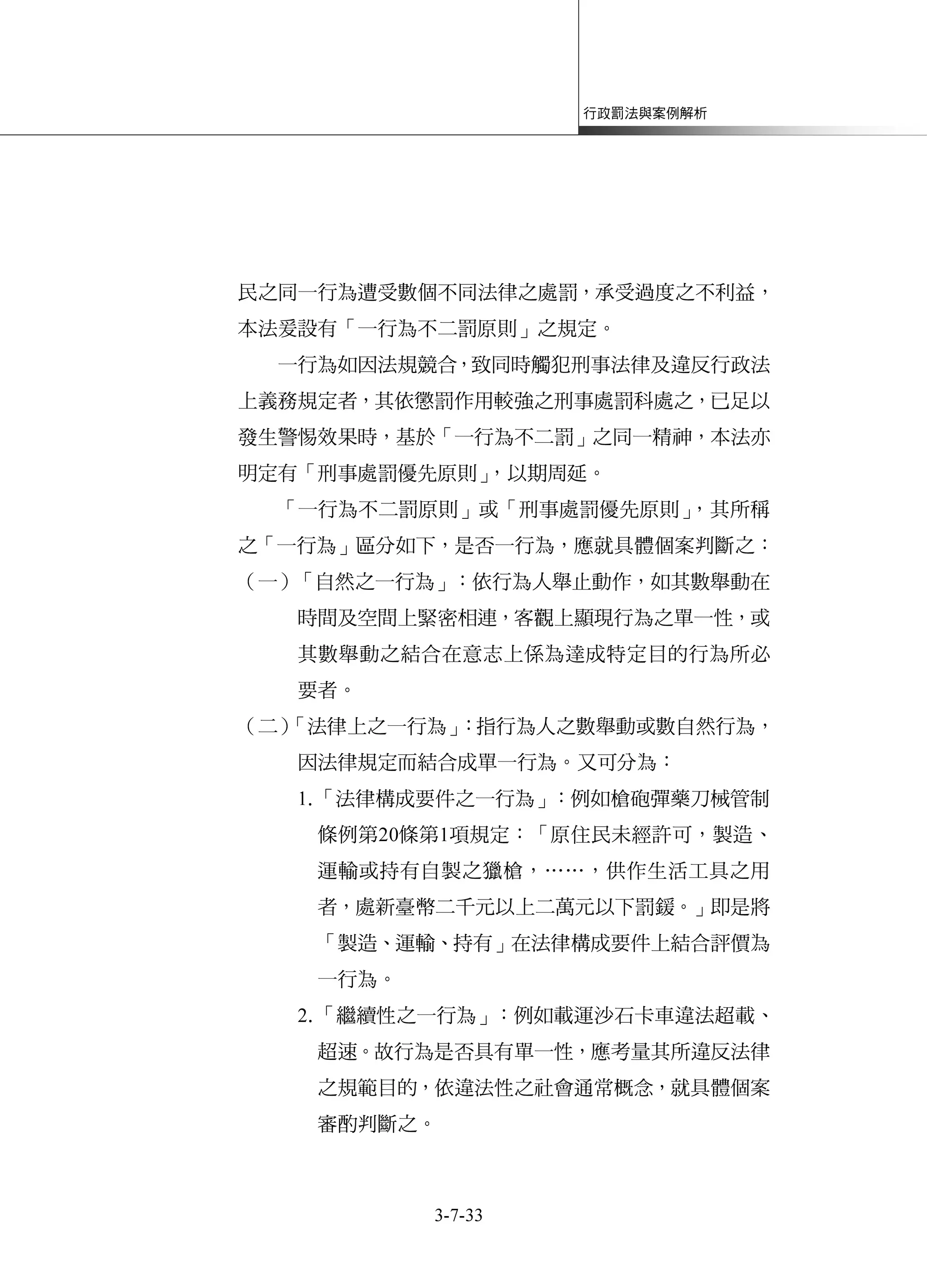 行政罰法與案例解析
3-7-33
民之同一行為遭受數個不同法律之處罰，承受過度之不利益，
本法爰設有「一行為不二罰原則」之規定。
一行為如因法規競合，致同時觸犯刑事法律及違反行政法
上義務規定者，其依懲罰作用較強之刑事處罰科處之，已足以
發生警惕效果時，基於「一行為不二罰」之同一精神，本法亦
明定有「刑事處罰優先原則」，以期周延。
「一行為不二罰原則」或「刑事處罰優先原則」，其所稱
之「一行為」區分如下，是否一行為，應就具體個案判斷之：
（一）「自然之一行為」：依行為人舉止動作，如其數舉動在
時間及空間上緊密相連，客觀上顯現行為之單一性，或
其數舉動之結合在意志上係為達成特定目的行為所必
要者。
（二）「法律上之一行為」：指行為人之數舉動或數自然行為，
因法律規定而結合成單一行為。又可分為：
1.「法律構成要件之一行為」：例如槍砲彈藥刀械管制
條例第20條第1項規定：「原住民未經許可，製造、
運輸或持有自製之獵槍，……，供作生活工具之用
者，處新臺幣二千元以上二萬元以下罰鍰。」即是將
「製造、運輸、持有」在法律構成要件上結合評價為
一行為。
2.「繼續性之一行為」：例如載運沙石卡車違法超載、
超速。故行為是否具有單一性，應考量其所違反法律
之規範目的，依違法性之社會通常概念，就具體個案
審酌判斷之。
 