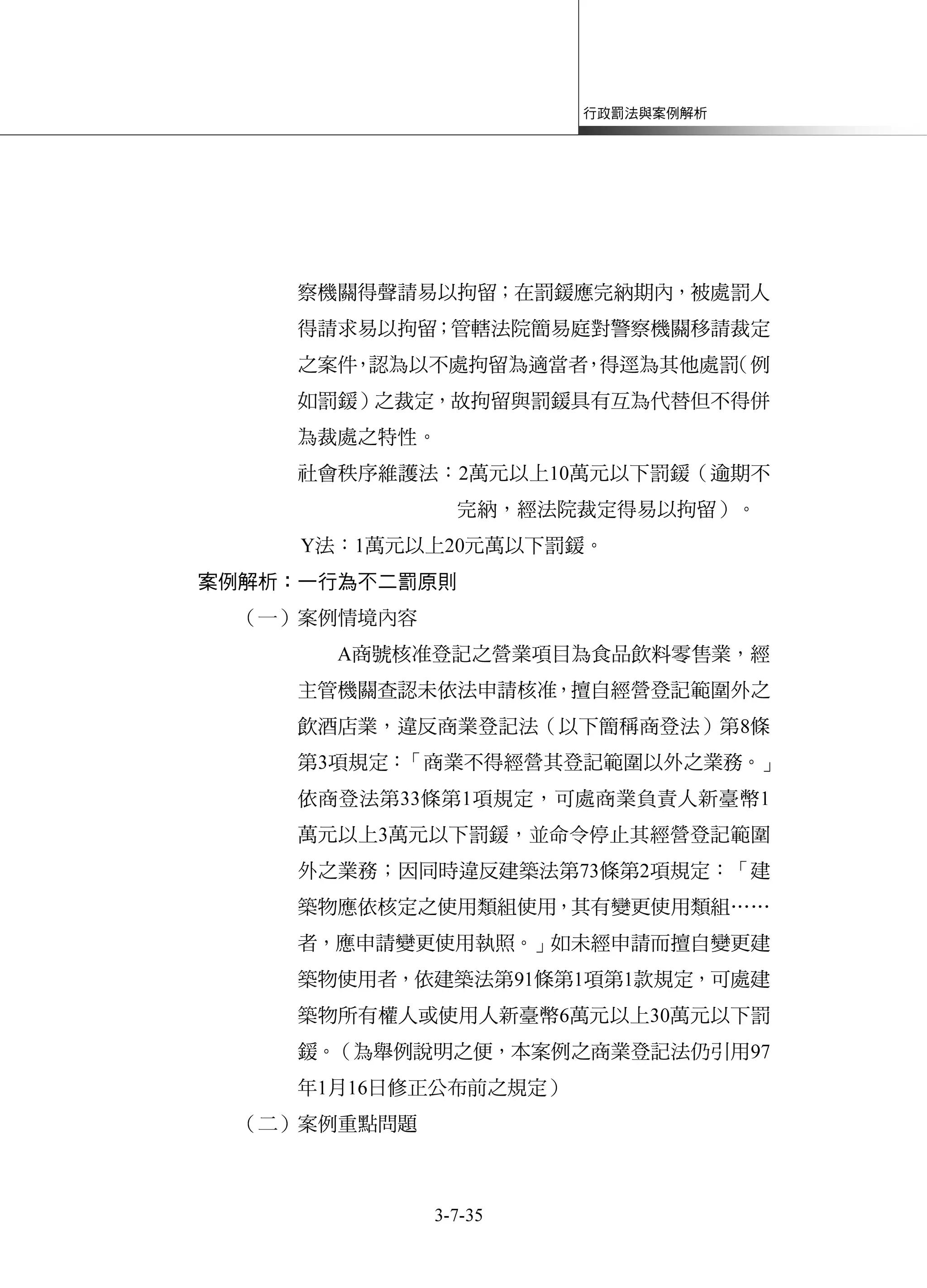 行政罰法與案例解析
3-7-35
察機關得聲請易以拘留；在罰鍰應完納期內，被處罰人
得請求易以拘留；管轄法院簡易庭對警察機關移請裁定
之案件，認為以不處拘留為適當者，得逕為其他處罰（例
如罰鍰）之裁定，故拘留與罰鍰具有互為代替但不得併
為裁處之特性。
社會秩序維護法：2萬元以上10萬元以下罰鍰（逾期不
完納，經法院裁定得易以拘留）。
Y法：1萬元以上20元萬以下罰鍰。
案例解析：一行為不二罰原則
（一）案例情境內容
A商號核准登記之營業項目為食品飲料零售業，經
主管機關查認未依法申請核准，擅自經營登記範圍外之
飲酒店業，違反商業登記法（以下簡稱商登法）第8條
第3項規定：「商業不得經營其登記範圍以外之業務。」
依商登法第33條第1項規定，可處商業負責人新臺幣1
萬元以上3萬元以下罰鍰，並命令停止其經營登記範圍
外之業務；因同時違反建築法第73條第2項規定：「建
築物應依核定之使用類組使用，其有變更使用類組……
者，應申請變更使用執照。」如未經申請而擅自變更建
築物使用者，依建築法第91條第1項第1款規定，可處建
築物所有權人或使用人新臺幣6萬元以上30萬元以下罰
鍰。（為舉例說明之便，本案例之商業登記法仍引用97
年1月16日修正公布前之規定）
（二）案例重點問題
 