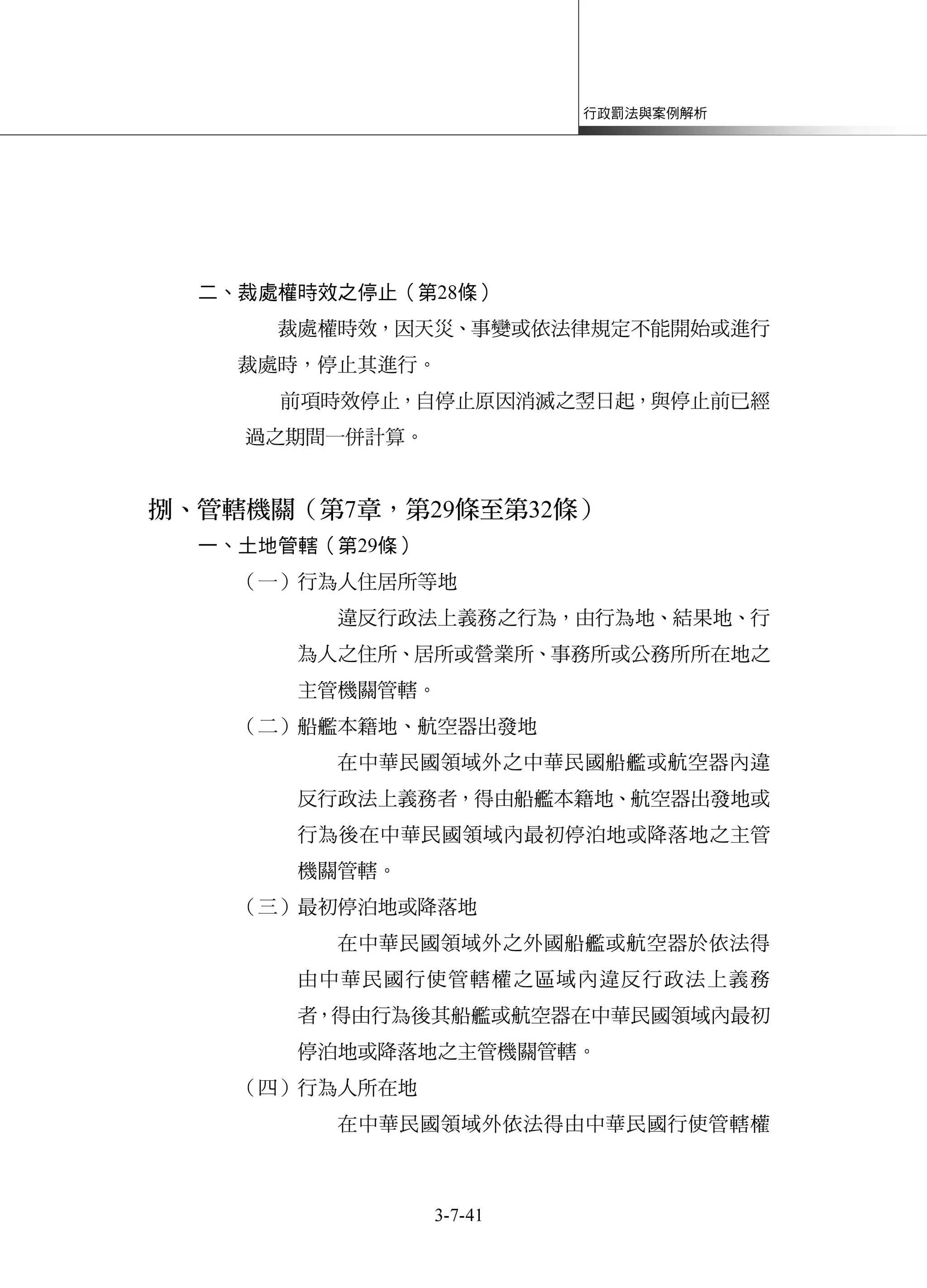 行政罰法與案例解析
3-7-41
二、裁處權時效之停止（第28條）
裁處權時效，因天災、事變或依法律規定不能開始或進行
裁處時，停止其進行。
前項時效停止，自停止原因消滅之翌日起，與停止前已經
過之期間一併計算。
捌、管轄機關（第7章，第29條至第32條）
一、土地管轄（第29條）
（一）行為人住居所等地
違反行政法上義務之行為，由行為地、結果地、行
為人之住所、居所或營業所、事務所或公務所所在地之
主管機關管轄。
（二）船艦本籍地、航空器出發地
在中華民國領域外之中華民國船艦或航空器內違
反行政法上義務者，得由船艦本籍地、航空器出發地或
行為後在中華民國領域內最初停泊地或降落地之主管
機關管轄。
（三）最初停泊地或降落地
在中華民國領域外之外國船艦或航空器於依法得
由中華民國行使管轄權之區域內違反行政法上義務
者，得由行為後其船艦或航空器在中華民國領域內最初
停泊地或降落地之主管機關管轄。
（四）行為人所在地
在中華民國領域外依法得由中華民國行使管轄權
 