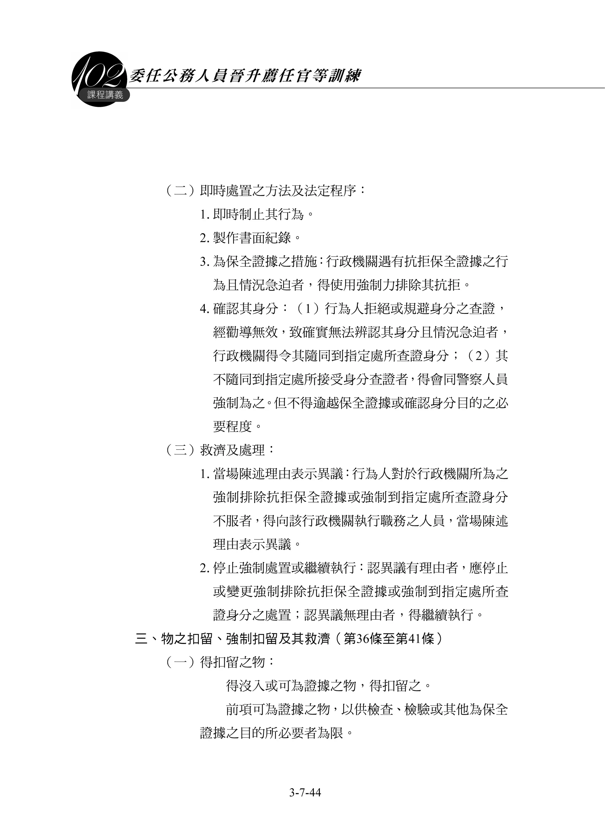 委任公務人員晉升薦任官等訓練
3-7-44
課程講義
（二）即時處置之方法及法定程序：
1.即時制止其行為。
2.製作書面紀錄。
3.為保全證據之措施：行政機關遇有抗拒保全證據之行
為且情況急迫者，得使用強制力排除其抗拒。
4.確認其身分：（1）行為人拒絕或規避身分之查證，
經勸導無效，致確實無法辨認其身分且情況急迫者，
行政機關得令其隨同到指定處所查證身分；（2）其
不隨同到指定處所接受身分查證者，得會同警察人員
強制為之。但不得逾越保全證據或確認身分目的之必
要程度。
（三）救濟及處理：
1.當場陳述理由表示異議：行為人對於行政機關所為之
強制排除抗拒保全證據或強制到指定處所查證身分
不服者，得向該行政機關執行職務之人員，當場陳述
理由表示異議。
2.停止強制處置或繼續執行：認異議有理由者，應停止
或變更強制排除抗拒保全證據或強制到指定處所查
證身分之處置；認異議無理由者，得繼續執行。
三、物之扣留、強制扣留及其救濟（第36條至第41條）
（一）得扣留之物：
得沒入或可為證據之物，得扣留之。
前項可為證據之物，以供檢查、檢驗或其他為保全
證據之目的所必要者為限。
 