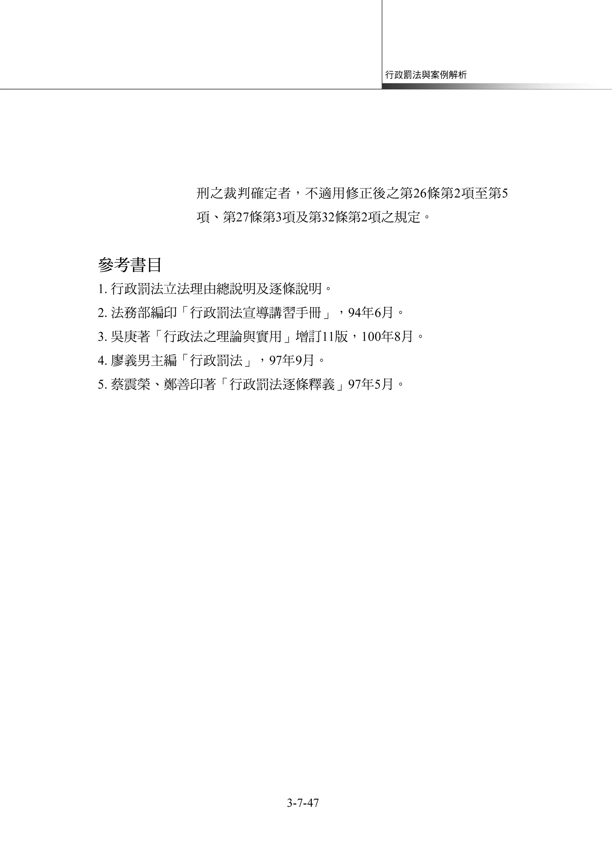 行政罰法與案例解析
3-7-47
刑之裁判確定者，不適用修正後之第26條第2項至第5
項、第27條第3項及第32條第2項之規定。
參考書目
1. 行政罰法立法理由總說明及逐條說明。
2. 法務部編印「行政罰法宣導講習手冊」，94年6月。
3. 吳庚著「行政法之理論與實用」增訂11版，100年8月。
4. 廖義男主編「行政罰法」，97年9月。
5. 蔡震榮、鄭善印著「行政罰法逐條釋義」97年5月。
 