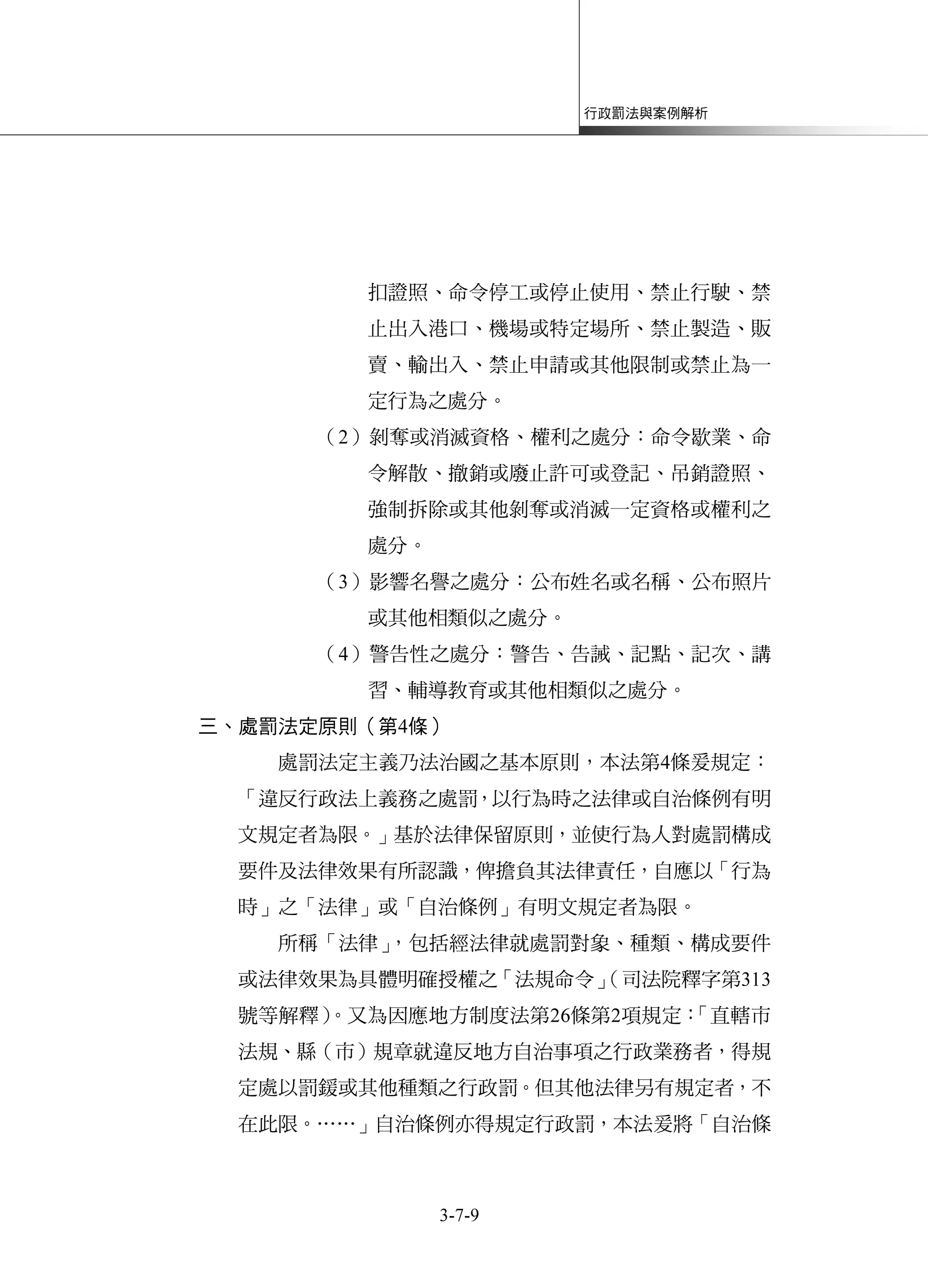 行政罰法與案例解析
3-7-9
扣證照、命令停工或停止使用、禁止行駛、禁
止出入港口、機場或特定場所、禁止製造、販
賣、輸出入、禁止申請或其他限制或禁止為一
定行為之處分。
（2）剝奪或消滅資格、權利之處分：命令歇業、命
令解散、撤銷或廢止許可或登記、吊銷證照、
強制拆除或其他剝奪或消滅一定資格或權利之
處分。
（3）影響名譽之處分：公布姓名或名稱、公布照片
或其他相類似之處分。
（4）警告性之處分：警告、告誡、記點、記次、講
習、輔導教育或其他相類似之處分。
三、處罰法定原則（第4條）
處罰法定主義乃法治國之基本原則，本法第4條爰規定：
「違反行政法上義務之處罰，以行為時之法律或自治條例有明
文規定者為限。」基於法律保留原則，並使行為人對處罰構成
要件及法律效果有所認識，俾擔負其法律責任，自應以「行為
時」之「法律」或「自治條例」有明文規定者為限。
所稱「法律」，包括經法律就處罰對象、種類、構成要件
或法律效果為具體明確授權之「法規命令」（司法院釋字第313
號等解釋）。又為因應地方制度法第26條第2項規定：「直轄市
法規、縣（市）規章就違反地方自治事項之行政業務者，得規
定處以罰鍰或其他種類之行政罰。但其他法律另有規定者，不
在此限。……」自治條例亦得規定行政罰，本法爰將「自治條
 