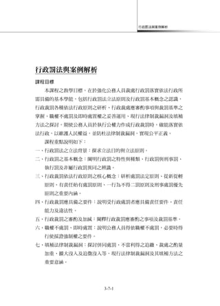 行政罰法與案例解析
3-7-1
行政罰法與案例解析
課程目標
本課程之教學目標，在於強化公務人員裁處行政罰落實依法行政所
需具備的基本學能，包括行政罰法立法原則及行政罰基本概念之認識，
行政裁罰各種依法行政原則之研析、行政裁處應審酌事項與裁罰基準之
掌握、職權不處罰及即時處置權之妥善運用、現行法律制裁漏洞及填補
方法之探討，期使公務人員於執行公權力作成行政裁罰時，確能落實依
法行政，以維護人民權益，並防杜法律制裁漏洞，實現公平正義。
課程重點說明如下：
一、行政罰法之立法背景：探求立法目的與立法原則。
二、行政罰之基本概念：闡明行政罰之特性與種類、行政罰與刑事罰、
執行罰及非屬行政罰異同之辨識。
三、行政裁罰依法行政原則之核心概念：研析處罰法定原則、從新從輕
原則、有責任始有處罰原則、一行為不得二罰原則及刑事處罰優先
原則之重要內涵。
四、行政裁罰應具備之要件：說明受行政處罰者應具備責任要件、責任
能力及違法性。
五、行政裁罰之審酌及加減：闡釋行政裁罰應審酌之事項及裁罰基準。
六、職權不處罰、即時處置：說明公務人員得依職權不處罰，必要時得
行使採證強制權之要件。
七、填補法律制裁漏洞：探討併同處罰、不當利得之追繳、裁處之酌量
加重、擴大沒入及追徵沒入等，現行法律制裁漏洞及其填補方法之
重要意涵。
 