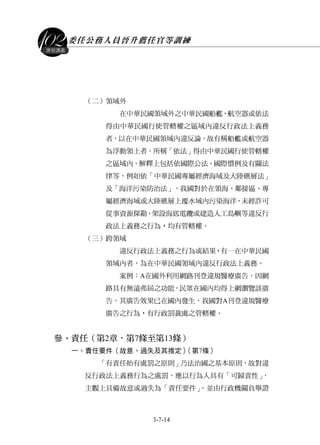 委任公務人員晉升薦任官等訓練
3-7-14
課程講義
（二）領域外
在中華民國領域外之中華民國船艦、航空器或依法
得由中華民國行使管轄權之區域內違反行政法上義務
者，以在中華民國領域內違反論，故有稱船艦或航空器
為浮動領土者。所稱「依法」得由中華民國行使管轄權
之區域內，解釋上包括依國際公法、國際慣例及有關法
律等，例如依「中華民國專屬經濟海域及大陸礁層法」
及「海洋污染防治法」，我國對於在領海、鄰接區、專
屬經濟海域或大陸礁層上覆水域內污染海洋、未經許可
從事資源探勘、架設海底電纜或建造人工島嶼等違反行
政法上義務之行為，均有管轄權。
（三）跨領域
違反行政法上義務之行為或結果，有一在中華民國
領域內者，為在中華民國領域內違反行政法上義務。
案例：A在國外利用網路刊登違規醫療廣告，因網
路具有無遠弗屆之功能，民眾在國內均得上網瀏覽該廣
告，其廣告效果已在國內發生，我國對A刊登違規醫療
廣告之行為，有行政罰裁處之管轄權。
參、責任（第2章，第7條至第13條）
一、責任要件（故意、過失及其推定）（第7條）
「有責任始有處罰之原則」乃法治國之基本原則，故對違
反行政法上義務行為之處罰，應以行為人具有「可歸責性」，
主觀上具備故意或過失為「責任要件」，並由行政機關負舉證
 