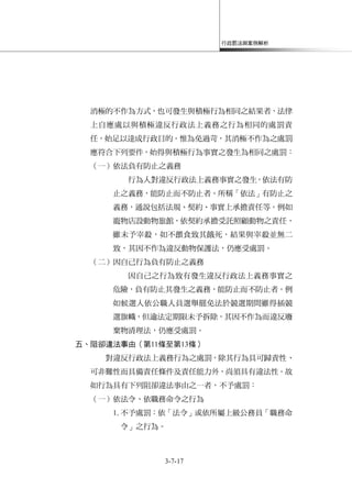 行政罰法與案例解析
3-7-17
消極的不作為方式，也可發生與積極行為相同之結果者，法律
上自應處以與積極違反行政法上義務之行為相同的處罰責
任，始足以達成行政目的。惟為免過苛，其消極不作為之處罰
應符合下列要件，始得與積極行為事實之發生為相同之處罰：
（一）依法負有防止之義務
行為人對違反行政法上義務事實之發生，依法有防
止之義務，能防止而不防止者。所稱「依法」有防止之
義務，通說包括法規、契約、事實上承擔責任等。例如
寵物店設動物旅館，依契約承擔受託照顧動物之責任，
雖未予宰殺，如不餵食致其餓死，結果與宰殺並無二
致，其因不作為違反動物保護法，仍應受處罰。
（二）因自己行為負有防止之義務
因自己之行為致有發生違反行政法上義務事實之
危險，負有防止其發生之義務，能防止而不防止者。例
如候選人依公職人員選舉罷免法於競選期間雖得插競
選旗幟，但逾法定期限未予拆除，其因不作為而違反廢
棄物清理法，仍應受處罰。
五、阻卻違法事由（第11條至第13條）
對違反行政法上義務行為之處罰，除其行為具可歸責性、
可非難性而具備責任條件及責任能力外，尚須具有違法性。故
如行為具有下列阻卻違法事由之一者，不予處罰：
（一）依法令、依職務命令之行為
1.不予處罰：依「法令」或依所屬上級公務員「職務命
令」之行為。
 