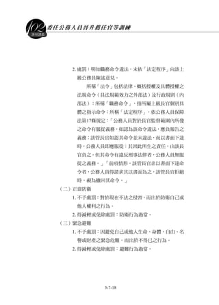 委任公務人員晉升薦任官等訓練
3-7-18
課程講義
2.處罰：明知職務命令違法，未依「法定程序」向該上
級公務員陳述意見。
所稱「法令」包括法律、概括授權及具體授權之
法規命令（具法規範效力之外部法）及行政規則（內
部法）；所稱「職務命令」，指所屬上級長官個別具
體之指示命令；所稱「法定程序」，依公務人員保障
法第17條規定：「公務人員對於長官監督範圍內所發
之命令有服從義務，如認為該命令違法，應負報告之
義務；該管長官如認其命令並未違法，而以書面下達
時，公務人員即應服從；其因此所生之責任，由該長
官負之。但其命令有違反刑事法律者，公務人員無服
從之義務。」「前項情形，該管長官非以書面下達命
令者，公務人員得請求其以書面為之，該管長官拒絕
時，視為撤回其命令。」
（二）正當防衛
1.不予處罰：對於現在不法之侵害，而出於防衛自己或
他人權利之行為。
2.得減輕或免除處罰：防衛行為過當。
（三）緊急避難
1.不予處罰：因避免自己或他人生命、身體、自由、名
譽或財產之緊急危難，而出於不得已之行為。
2.得減輕或免除處罰：避難行為過當。
 
