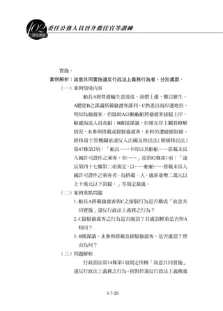 委任公務人員晉升薦任官等訓練
3-7-20
課程講義
實施。
案例解析：故意共同實施違反行政法上義務行為者，分別處罰。
（一）案例情境內容
船長A經營渡輪生意清淡，油價上漲，難以維生。
A聽從B之謀議搭載偷渡客謀利，C熟悉沿海岸邊地形，
明知為偷渡客，仍協助A以舢舨船將偷渡客接駁上岸，
躲避海巡人員查緝；B雖提謀議，但僅在岸上觀看瞭解
情況，未參與搭載或接駁偷渡客，未料仍遭緝捕取締。
經移請主管機關依違反入出國及移民法（簡稱移民法）
第47條第2項：「船長……不得以其船舶……搭載未具
入國許可證件之乘客。但……」及第82條第1項：「違
反第四十七條第二項規定，以……船舶……搭載未具入
國許可證件之乘客者，每搭載一人，處新臺幣二萬元以
上十萬元以下罰鍰。」等規定裁處。
（二）案例重點問題
1.船長A搭載偷渡客與C之接駁行為是否構成「故意共
同實施」違反行政法上義務之行為？
2.C接駁偷渡客之行為是否處罰？其處罰輕重是否與A
相同？
3.B僅謀議，未參與搭載及接駁偷渡客，是否處罰？理
由為何？
（三）問題解析
行政罰法第14條第1項規定所稱「故意共同實施」
違反行政法上義務之行為，指對於違反行政法上義務處
 